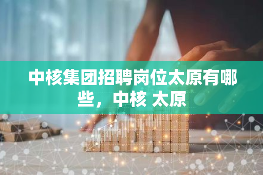 中核集团招聘岗位太原有哪些，中核 太原