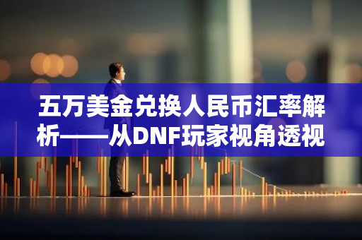五万美金兑换人民币汇率解析——从DNF玩家视角透视货币转换