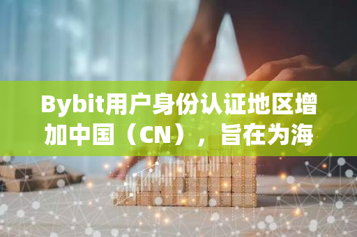 Bybit用户身份认证地区增加中国（CN），旨在为海外华人用户提供服务