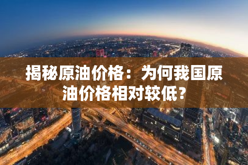 揭秘原油价格：为何我国原油价格相对较低？