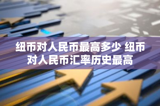纽币对人民币最高多少 纽币对人民币汇率历史最高
