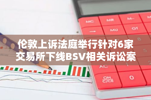 伦敦上诉法庭举行针对6家交易所下线BSV相关诉讼案听证会