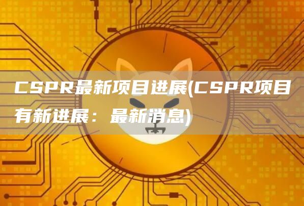 CSPR最新项目进展 - CSPR项目有新进展：最新消息
