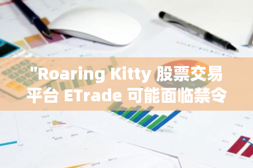 "Roaring Kitty 股票交易平台 ETrade 可能面临禁令：投资者需密切关注"