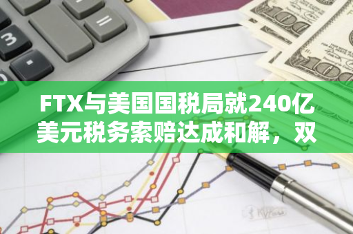 FTX与美国国税局就240亿美元税务索赔达成和解，双方达成协议解决纠纷
