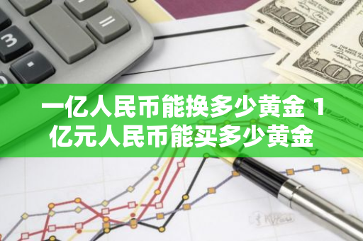 一亿人民币能换多少黄金 1亿元人民币能买多少黄金