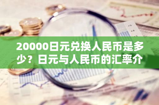 20000日元兑换人民币是多少？日元与人民币的汇率介绍