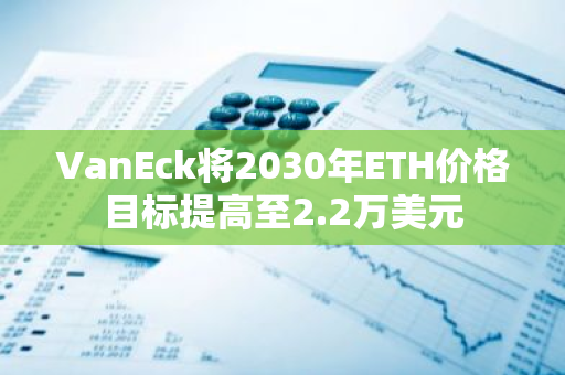 VanEck将2030年ETH价格目标提高至2.2万美元