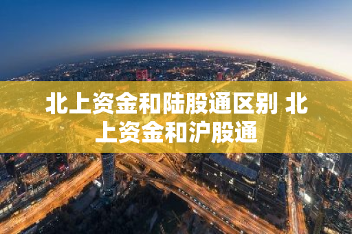 北上资金和陆股通区别 北上资金和沪股通