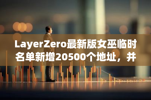 LayerZero最新版女巫临时名单新增20500个地址，并移除超17.8万个地址