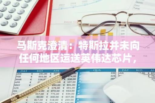 马斯克澄清：特斯拉并未向任何地区运送英伟达芯片，否认相关传闻