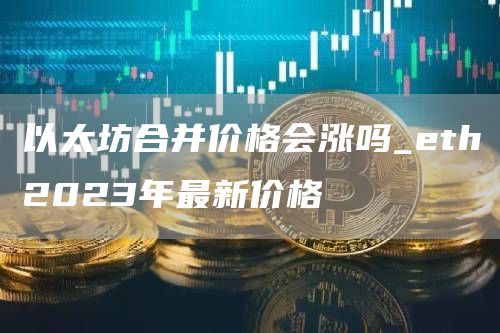 以太坊合并价格会涨吗_eth2023年最新价格