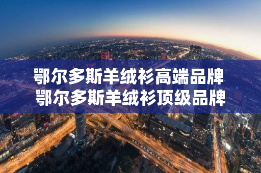 鄂尔多斯羊绒衫高端品牌 鄂尔多斯羊绒衫顶级品牌