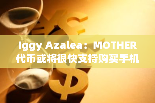 Iggy Azalea：MOTHER代币或将很快支持购买手机及话费套餐