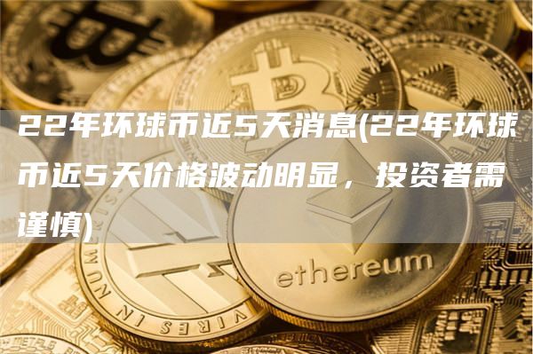 22年环球币近5天消息 - 22年环球币近5天价格波动明显，投资者需谨慎