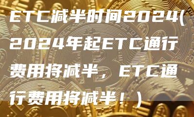 ETC减半时间2024 - 2024年起ETC通行费用将减半，ETC通行费用将减半！