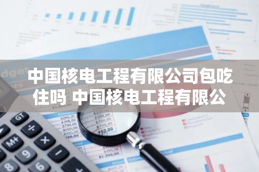 中国核电工程有限公司包吃住吗 中国核电工程有限公司包吃住吗工资多少