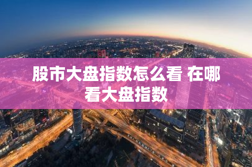 股市大盘指数怎么看 在哪看大盘指数