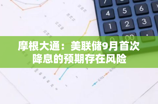 摩根大通：美联储9月首次降息的预期存在风险
