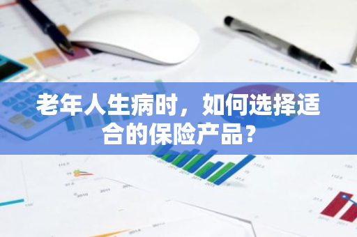老年人生病时，如何选择适合的保险产品？