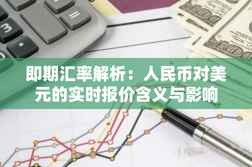 即期汇率解析：人民币对美元的实时报价含义与影响