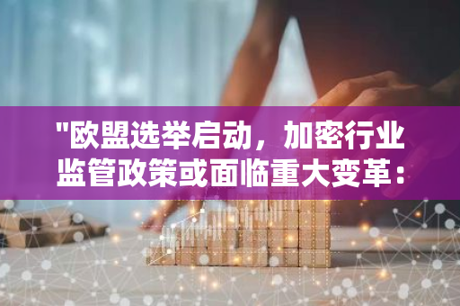 "欧盟选举启动，加密行业监管政策或面临重大变革：动荡时期即将来临"