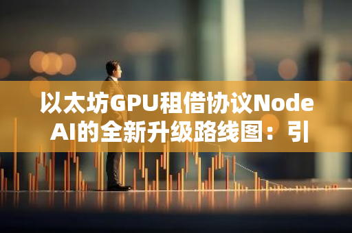以太坊GPU租借协议Node AI的全新升级路线图：引领未来区块链发展