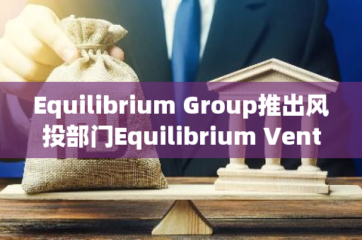 Equilibrium Group推出风投部门Equilibrium Ventures，首支基金计划募资超3000万美元