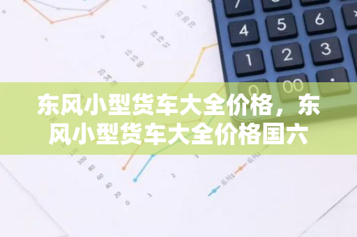东风小型货车大全价格，东风小型货车大全价格国六