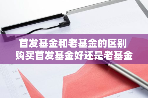 首发基金和老基金的区别 购买首发基金好还是老基金好