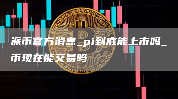 派币官方消息_pi到底能上市吗_π币现在能交易吗