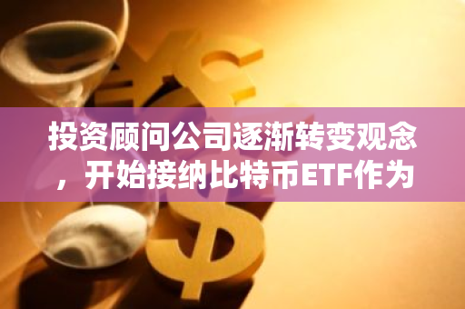 投资顾问公司逐渐转变观念，开始接纳比特币ETF作为新的投资工具