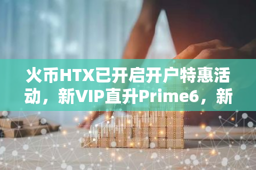 火币HTX已开启开户特惠活动，新VIP直升Prime6，新老客户畅享特惠专属权益
