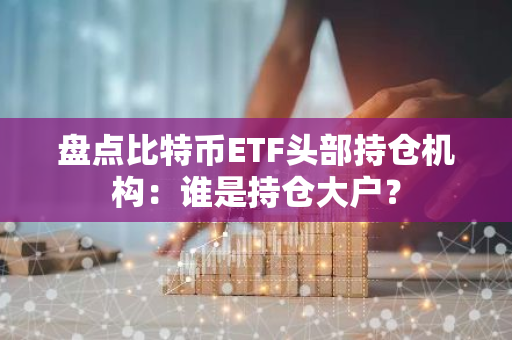 盘点比特币ETF头部持仓机构：谁是持仓大户？