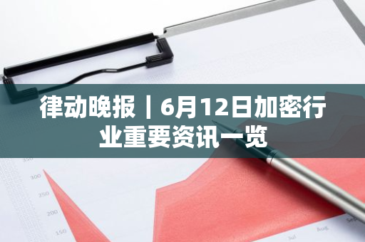 律动晚报｜6月12日加密行业重要资讯一览