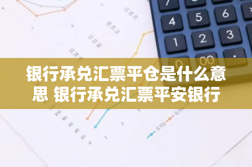 银行承兑汇票平仓是什么意思 银行承兑汇票平安银行