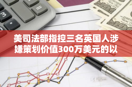 美司法部指控三名英国人涉嫌策划价值300万美元的以太坊NFT骗局