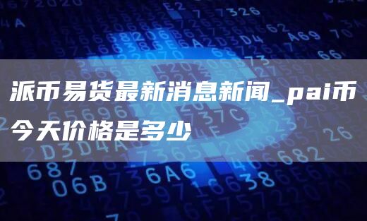 派币易货最新消息新闻_pai币今天价格是多少