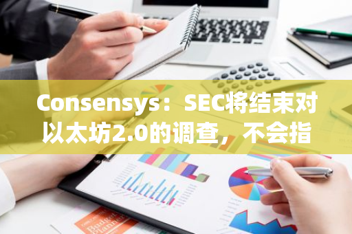 Consensys：SEC将结束对以太坊2.0的调查，不会指控ETH销售属于证券交易