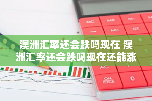 澳洲汇率还会跌吗现在 澳洲汇率还会跌吗现在还能涨吗