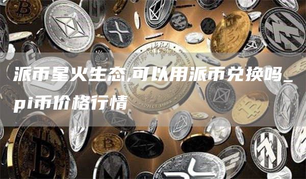 派币星火生态,可以用派币兑换吗_pi币价格行情