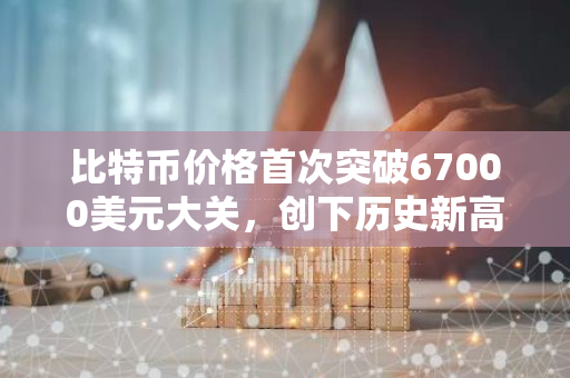 比特币价格首次突破67000美元大关，创下历史新高