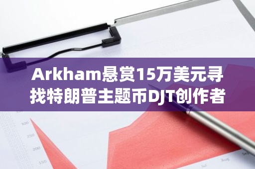 Arkham悬赏15万美元寻找特朗普主题币DJT创作者，ZachXBT已提交申请