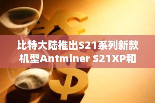 比特大陆推出S21系列新款机型Antminer S21XP和S21XP Hydro