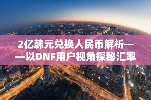 2亿韩元兑换人民币解析——以DNF用户视角探秘汇率奥秘