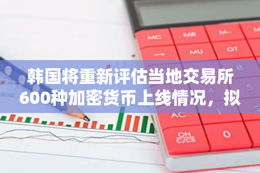 韩国将重新评估当地交易所600种加密货币上线情况，拟加强审查