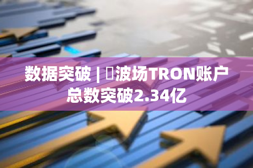 数据突破 | ​波场TRON账户总数突破2.34亿
