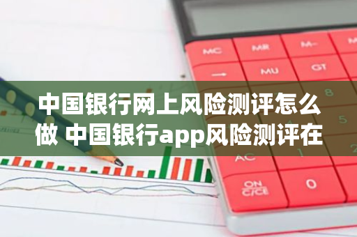 中国银行网上风险测评怎么做 中国银行app风险测评在哪里做