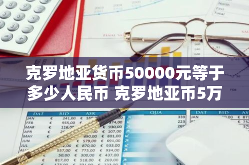 克罗地亚货币50000元等于多少人民币 克罗地亚币5万是多少人民币