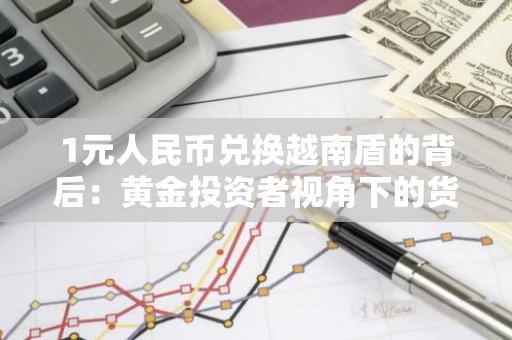 1元人民币兑换越南盾的背后：黄金投资者视角下的货币与投资